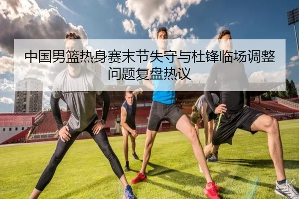 中国男篮热身赛末节失守与杜锋临场调整问题复盘热议